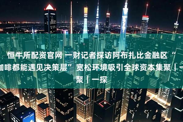 恒牛所配资官网 一财记者探访阿布扎比金融区 “喝咖啡都能遇见决策层” 宽松环境吸引全球资本集聚｜一探