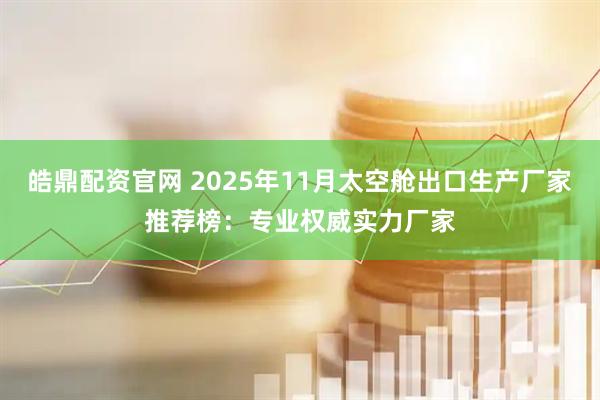 皓鼎配资官网 2025年11月太空舱出口生产厂家推荐榜：专业权威实力厂家