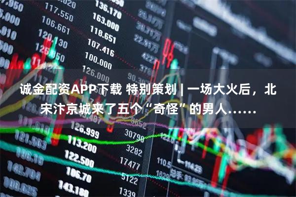 诚金配资APP下载 特别策划 | 一场大火后，北宋汴京城来了五个“奇怪”的男人……