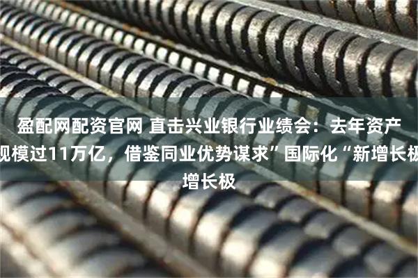 盈配网配资官网 直击兴业银行业绩会:去年资产规模过11万亿,借鉴同业优势谋求”国际化“新增长极