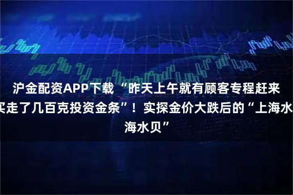 沪金配资APP下载 “昨天上午就有顾客专程赶来,买走了几百克投资金条”!实探金价大跌后的“上海水贝”