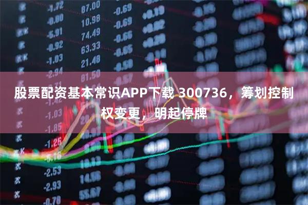 股票配资基本常识APP下载 300736，筹划控制权变更，明起停牌