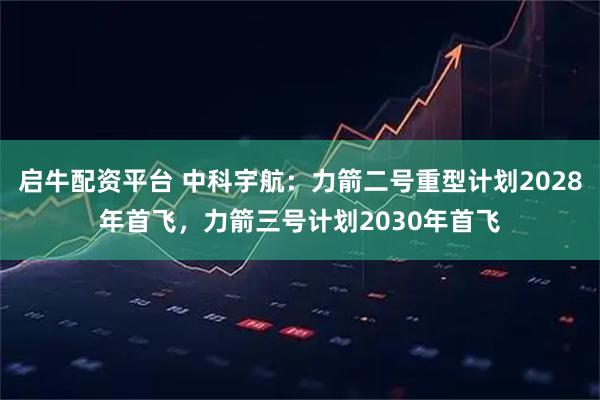 启牛配资平台 中科宇航:力箭二号重型计划2028年首飞,力箭三号计划2030年首飞
