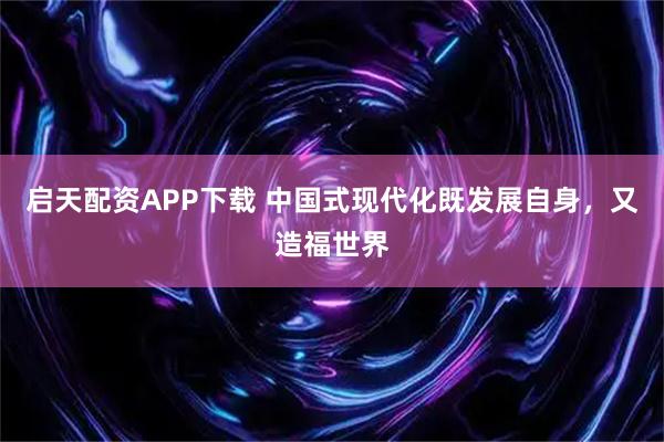 启天配资APP下载 中国式现代化既发展自身，又造福世界