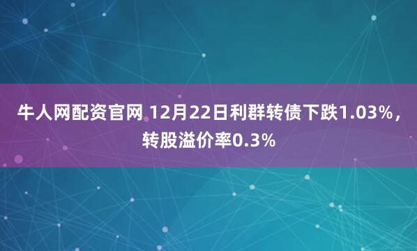 牛人网配资官网 12月22日利群转债下跌1.03%，转股溢价率0.3%