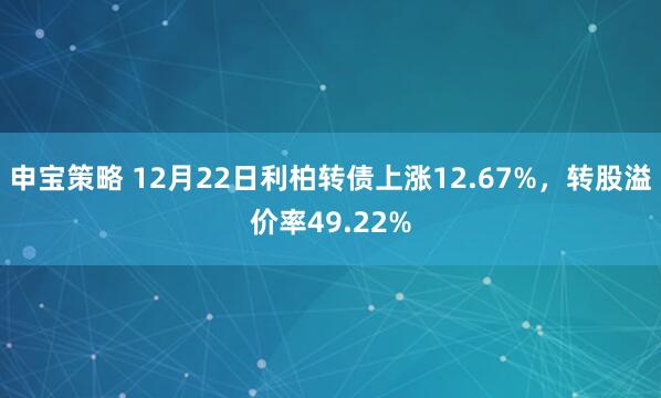 申宝策略 12月22日利柏转债上涨12.67%，转股溢价率49.22%