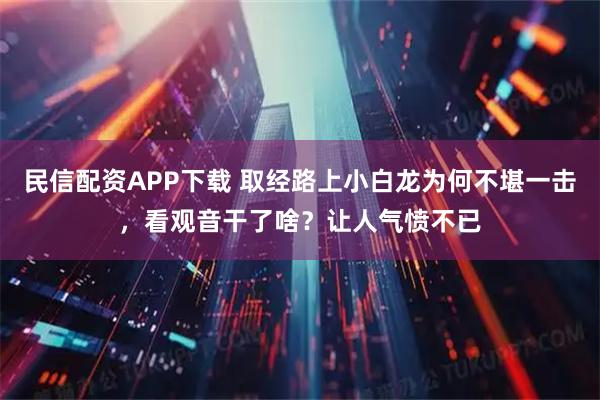 民信配资APP下载 取经路上小白龙为何不堪一击，看观音干了啥？让人气愤不已