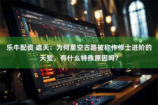 乐牛配资 遮天：为何星空古路被称作修士进阶的天堑，有什么特殊原因吗？