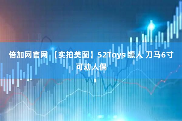 倍加网官网 【实拍美图】52Toys 镖人 刀马6寸可动人偶