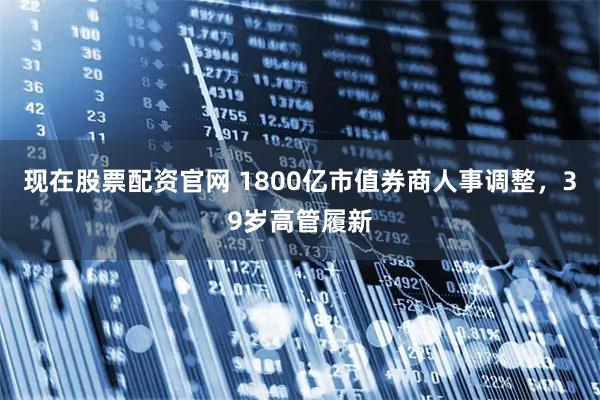 现在股票配资官网 1800亿市值券商人事调整，39岁高管履新