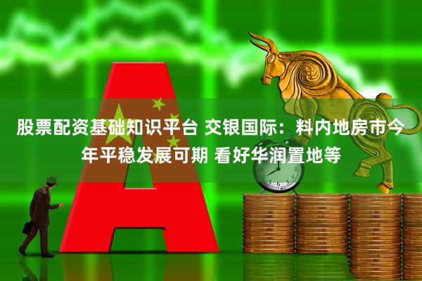 股票配资基础知识平台 交银国际：料内地房市今年平稳发展可期 看好华润置地等