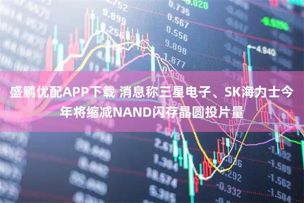 盛鹏优配APP下载 消息称三星电子、SK海力士今年将缩减NAND闪存晶圆投片量