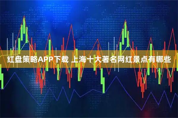 红盘策略APP下载 上海十大著名网红景点有哪些
