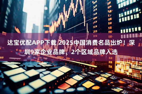 达宝优配APP下载 2025中国消费名品出炉！深圳9家企业品牌、2个区域品牌入选