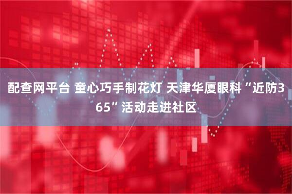 配查网平台 童心巧手制花灯 天津华厦眼科“近防365”活动走进社区