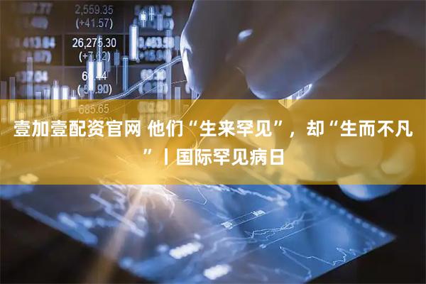 壹加壹配资官网 他们“生来罕见”，却“生而不凡”丨国际罕见病日