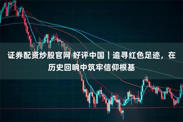 证券配资炒股官网 好评中国|追寻红色足迹,在历史回响中筑牢信仰根基