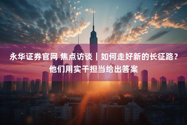 永华证券官网 焦点访谈｜如何走好新的长征路？他们用实干担当给出答案