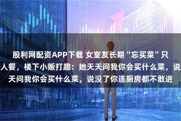 股利网配资APP下载 女室友长期“忘买菜”只吃我的，我后来只做单人餐，楼下小贩打趣：她天天问我你会买什么菜，说没了你连厨房都不敢进
