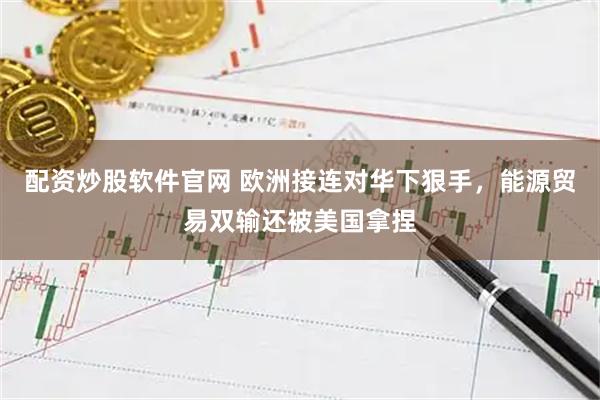 配资炒股软件官网 欧洲接连对华下狠手，能源贸易双输还被美国拿捏
