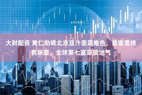大财配资 黄仁勋喝北京豆汁面露难色，靠蜜雪挽救味蕾，全球第七富豪接地气