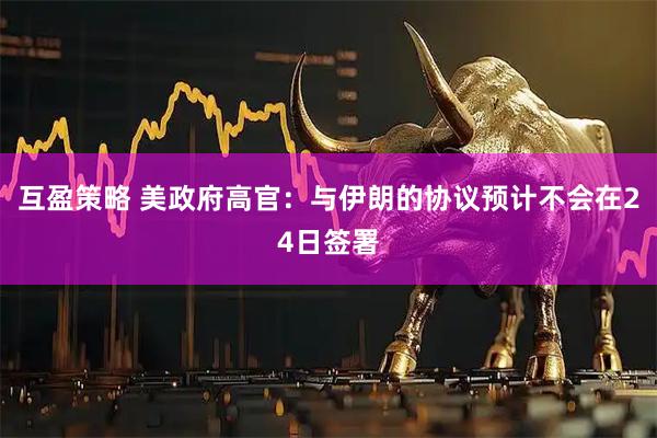 互盈策略 美政府高官：与伊朗的协议预计不会在24日签署